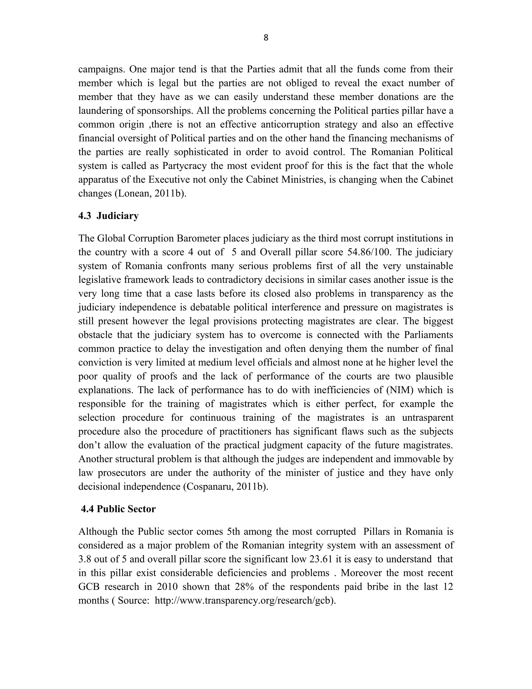 8
campaigns. One major tend is that the Parties admit that all the funds come from their
member which is legal but the parties are not obliged to reveal the exact number of
member that they have as we can easily understand these member donations are the
laundering of sponsorships. All the problems concerning the Political parties pillar have a
common origin ,there is not an effective anticorruption strategy and also an effective
financial oversight of Political parties and on the other hand the financing mechanisms of
the parties are really sophisticated in order to avoid control. The Romanian Political
system is called as Partycracy the most evident proof for this is the fact that the whole
apparatus of the Executive not only the Cabinet Ministries, is changing when the Cabinet
changes (Lonean, 2011b).
4.3 Judiciary
The Global Corruption Barometer places judiciary as the third most corrupt institutions in
the country with a score 4 out of 5 and Overall pillar score 54.86/100. The judiciary
system of Romania confronts many serious problems first of all the very unstainable
legislative framework leads to contradictory decisions in similar cases another issue is the
very long time that a case lasts before its closed also problems in transparency as the
judiciary independence is debatable political interference and pressure on magistrates is
still present however the legal provisions protecting magistrates are clear. The biggest
obstacle that the judiciary system has to overcome is connected with the Parliaments
common practice to delay the investigation and often denying them the number of final
conviction is very limited at medium level officials and almost none at he higher level the
poor quality of proofs and the lack of performance of the courts are two plausible
explanations. The lack of performance has to do with inefficiencies of (NIM) which is
responsible for the training of magistrates which is either perfect, for example the
selection procedure for continuous training of the magistrates is an untrasparent
procedure also the procedure of practitioners has significant flaws such as the subjects
don’t allow the evaluation of the practical judgment capacity of the future magistrates.
Another structural problem is that although the judges are independent and immovable by
law prosecutors are under the authority of the minister of justice and they have only
decisional independence (Cospanaru, 2011b).
4.4 Public Sector
Although the Public sector comes 5th among the most corrupted Pillars in Romania is
considered as a major problem of the Romanian integrity system with an assessment of
3.8 out of 5 and overall pillar score the significant low 23.61 it is easy to understand that
in this pillar exist considerable deficiencies and problems . Moreover the most recent
GCB research in 2010 shown that 28% of the respondents paid bribe in the last 12
months ( Source: http://www.transparency.org/research/gcb).
 