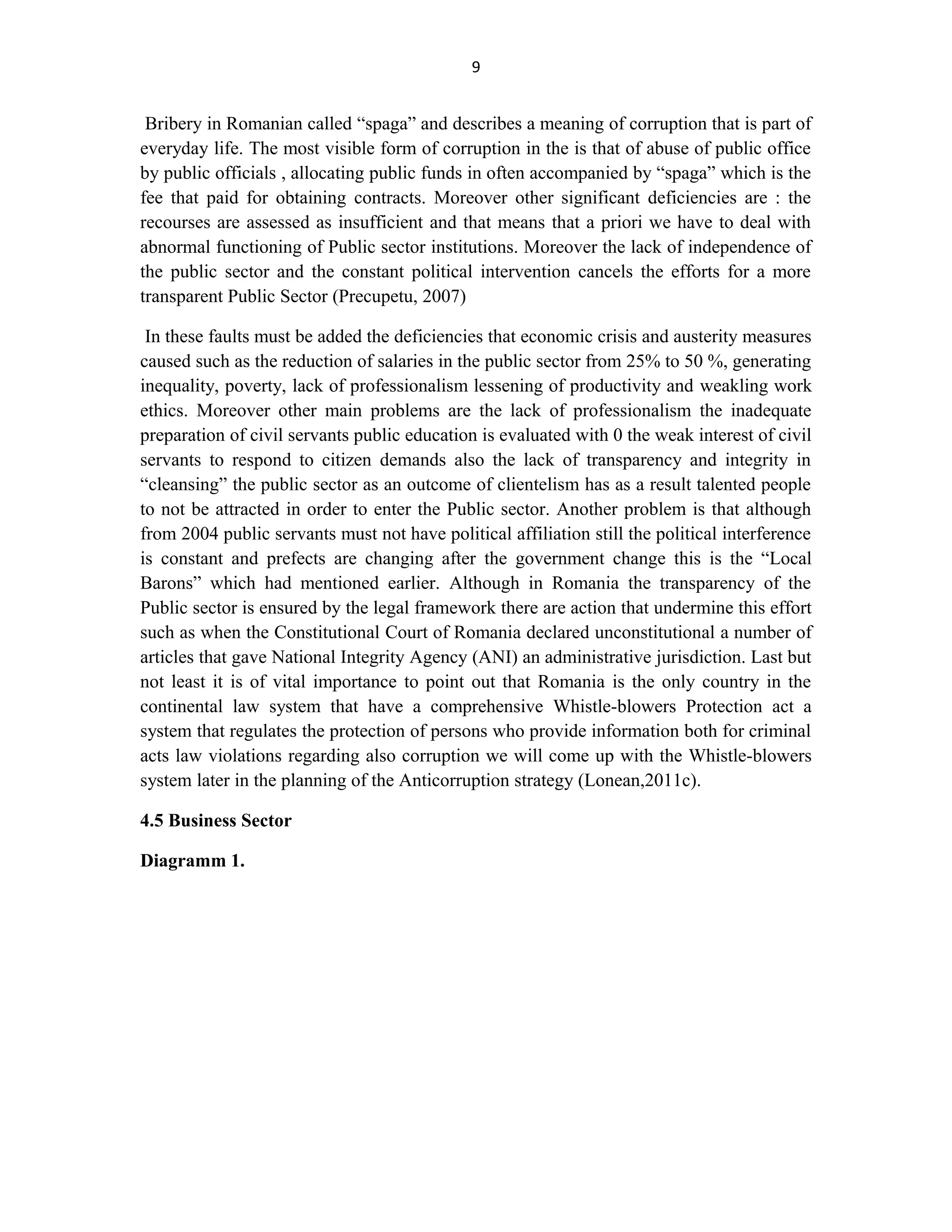 9
Bribery in Romanian called “spaga” and describes a meaning of corruption that is part of
everyday life. The most visible form of corruption in the is that of abuse of public office
by public officials , allocating public funds in often accompanied by “spaga” which is the
fee that paid for obtaining contracts. Moreover other significant deficiencies are : the
recourses are assessed as insufficient and that means that a priori we have to deal with
abnormal functioning of Public sector institutions. Moreover the lack of independence of
the public sector and the constant political intervention cancels the efforts for a more
transparent Public Sector (Precupetu, 2007)
In these faults must be added the deficiencies that economic crisis and austerity measures
caused such as the reduction of salaries in the public sector from 25% to 50 %, generating
inequality, poverty, lack of professionalism lessening of productivity and weakling work
ethics. Moreover other main problems are the lack of professionalism the inadequate
preparation of civil servants public education is evaluated with 0 the weak interest of civil
servants to respond to citizen demands also the lack of transparency and integrity in
“cleansing” the public sector as an outcome of clientelism has as a result talented people
to not be attracted in order to enter the Public sector. Another problem is that although
from 2004 public servants must not have political affiliation still the political interference
is constant and prefects are changing after the government change this is the “Local
Barons” which had mentioned earlier. Although in Romania the transparency of the
Public sector is ensured by the legal framework there are action that undermine this effort
such as when the Constitutional Court of Romania declared unconstitutional a number of
articles that gave National Integrity Agency (ANI) an administrative jurisdiction. Last but
not least it is of vital importance to point out that Romania is the only country in the
continental law system that have a comprehensive Whistle-blowers Protection act a
system that regulates the protection of persons who provide information both for criminal
acts law violations regarding also corruption we will come up with the Whistle-blowers
system later in the planning of the Anticorruption strategy (Lonean,2011c).
4.5 Business Sector
Diagramm 1.
 