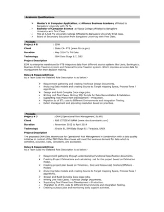Academic Qualifications
 Master’s in Computer Application, at Alliance Business Academy affiliated to
Bangalore University with 76 %.
 Bachelor of Computer Science at Vijaya College affiliated to Bangalore
University with First Class
 PUC at A.S.B Pre University College Affiliated to Bangalore University First class.
 Board of Secondary Education from Bangalore University with First Class.
Projects
Project # 8 : EDW
Client : State CA- FTB (www.ftb.ca.gov)
Duration : May 2014 To Till Date
Technology : IBM Data Stage 8.7, DB2
Project Description
EDW is enterprise warehouse for FTB integrates data from different source systems like Liens, Bankruptcy,
Business Entity Taxation system and Personal Income Taxation system. Which provides accurate data for
management for their decision making.
Roles & Responsibilities:
As a Team Lead my Detailed Role Description is as below:-
 Requirement gathering and creating Technical Design Documents.
 Analyzing Data models and creating Source to Target mapping Specs, Process flows /
algorithms.
 Design and Build Complex Data stage jobs.
 Writing Unit Test Cases, Writing SQL Scripts for Data Reconciliation & Validation.
 Supporting Test Phase from Development – Production.
 Migration to of ETL code to Different Environments and integration Testing.
 Defect management and providing resolution based on priorities.
Projects
Project # 7 : ORM (Operational Risk Management) & AFS
Client : RBS CITIZENS BANK (www.rbscitizensbank.com)
Duration : November 2012 to April 2014
Technology : Oracle 8i, IBM Data Stage 8.1 Teradata, UNIX
Project Description
The proposed ORM Data Warehouse for Operational Risk Management in combination with a data quality
initiative in context of the ORM Data Warehouse will meet the business demand for data which is
complete, accurate, valid, consistent, and accessible.
Roles & Responsibilities:
As a Team Lead my Detailed Role Description is as below:-
 Requirement gathering through understanding Functional Specification documents.
 Creating Project Estimations and calculating cost for the project based on Estimation
model.
 Creating project plan based on Timelines , Cost and Resources( Onshore/Offshore -
Model)
 Analyzing Data models and creating Source to Target mapping Specs, Process flows /
algorithms.
 Design and Build Complex Data stage jobs.
 Writing Unit Test Cases, Technical Design Documents.
 Supporting Test Phase from Development – Production.
 Migration to of ETL code to Different Environments and integration Testing.
 Creating Autosys jobs and monitoring daily support activities.
 