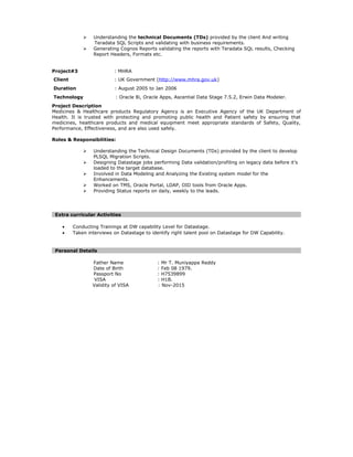  Understanding the technical Documents (TDs) provided by the client And writing
Teradata SQL Scripts and validating with business requirements.
 Generating Cognos Reports validating the reports with Teradata SQL results, Checking
Report Headers, Formats etc.
Project#3 : MHRA
Client : UK Government (http://www.mhra.gov.uk)
Duration : August 2005 to Jan 2006
Technology : Oracle 8i, Oracle Apps, Ascential Data Stage 7.5.2, Erwin Data Modeler.
Project Description
Medicines & Healthcare products Regulatory Agency is an Executive Agency of the UK Department of
Health. It is trusted with protecting and promoting public health and Patient safety by ensuring that
medicines, healthcare products and medical equipment meet appropriate standards of Safety, Quality,
Performance, Effectiveness, and are also used safely.
Roles & Responsibilities:
 Understanding the Technical Design Documents (TDs) provided by the client to develop
PLSQL Migration Scripts.
 Designing Datastage jobs performing Data validation/profiling on legacy data before it’s
loaded to the target database.
 Involved in Data Modeling and Analyzing the Existing system model for the
Enhancements.
 Worked on TMS, Oracle Portal, LDAP, OID tools from Oracle Apps.
 Providing Status reports on daily, weekly to the leads.
Extra curricular Activities
• Conducting Trainings at DW capability Level for Datastage.
• Taken interviews on Datastage to identify right talent pool on Datastage for DW Capability.
Personal Details
Father Name : Mr T. Muniyappa Reddy
Date of Birth : Feb 08 1979.
Passport No : H7539899
VISA : H1B.
Validity of VISA : Nov-2015
 