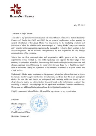 May 27, 2015
To Whom It May Concern:
This letter is my personal recommendation for Minko Minkov. Minko was part of HealthNet
Finance AD family since 2012 until 2015 for his years of employment, he had working in
several subsidiaries of the group. Minko was responsible for the marketing solutions and
initiatives of all of the subsidiaries he was employed in. During Minko’s experience as data
entry operator at the accounting department, he managed to evolve to direct assistant to the
accountant-general. As an assistant correspondence he was responsible for the foreign
communication of the company.
Minko has excellent communication and organization skills, proven at the various
departments he had worked in. This wide experience also supports his knowledge of the
company organization. Minko had shown strong abilities of working in intense situations, and
always organized himself finishing his work before the due dates. He is flexible and easily
suits in new teams. During his experience at the company, he showed to be quick learner and
a hard worker.
Undoubtedly Minko was a great asset to the company. Minko has informed me that he hopes
to pursue a master’s degree in Business Development, and I feel that this is an appropriate
choice for him. He had shown his managerial and creativity ambitions. Based on my
observation, he clearly has interest in this field, and based on his performance, he clearly has
the ability to succeed. I sincerely hope that his application would face favorable consideration.
If you need any additional information, please do not hesitate to contact me.
I highly recommend Minko Minkov. He would be a great asset to any organization.
Sincerely,
Denitza Draganova
Chief Executive Officer
HealthNet Finance AD
 