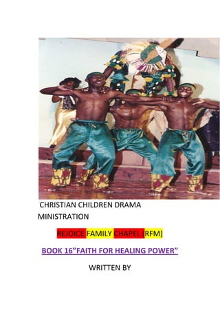CHRISTIAN CHILDREN DRAMA
MINISTRATION
REJOICE FAMILY CHAPEL (RFM)
BOOK 16”FAITH FOR HEALING POWER”
WRITTEN BY
 