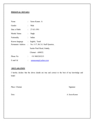 PERSONAL DETAILS
Name : Saran Kumar .A
Gender : Male
Date of Birth : 27-03-1991
Marital Status : Single
Nationality : Indian
Known language : English, Tamil
Permanent Address : No: 11/7, B.C.G. Staff Quarters,
Sardar Patel Road, Guindy,
Chennai - 600032.
Phone No : +91 9003283215
E mail Id : saranyoung@yahoo.com
DECLARATION
I hereby declare that the above details are true and correct to the best of my knowledge and
belief.
Place: Chennai Signature
Date: A. Saran Kumar
 
