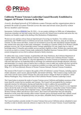 PRWeb ebooks - Another online visibility tool from PRWeb
California Women Veterans Leadership Council Recently Established to
Support All Women Veterans in the State
A newly, developed network of 18 California women Veterans and key organizations plan to
promote the needs of women Veterans across the state and elevate issues faced by women
Service members and Veterans.
Sacramento, California (PRWEB) June 30, 2016 -- As our country celebrates its 240th year of independence,
Americans remember our men and women who have served in the Armed Forces to protect and secure the very
freedoms our founders sought in the drafting of the Declaration of Independence.
Women are now and have always been an important part of securing our freedoms. Two million women
nationwide, and 170,000 women in California served in the Armed Forces. However, many do not identify as
Veterans. For this reason and others, women are not inclined to access the state and federal Veterans benefits
they earned at the same rates as their male counterparts. According to a Veterans Affairs (VA) Women’s Health
program overview, the VA has found that women Veterans underutilize VA care, largely due to a lack of
knowledge about VA benefits and available services and their eligibility to them. Women also experience gaps
in services as cited in a women Veteran study conducted by Disabled American Veterans (DAV), which found
current reintegration services fail to embrace alternative family structures.
To address this issue, women Veterans, in partnership with Army OneSource, the California Department of
Veterans Affairs (CalVet), and the Women Veterans Alliance, formed a new California Women Veterans
Leadership Council. “The CalWVLC is the first opportunity for women Veterans in California to collaborate
with each other and use our leadership skills to encourage our continued success through education, advocacy
and mentorship. It is exactly what we need to have a collective voice to make sure women who have served are
never again forgotten and the benefits we earned are available to us today and in the future.” Kristine Hesse,
MSgt, U.S. Air Force (Retired), Director of Women Veterans Outreach, National Veterans Foundation.
The mission of the Council is to improve the quality of life of California’s women Veterans, including aspects
of their education, career success, physical health, and mental well-being. “This Council is long overdue and
will work to elevate issues women Veterans face and create positive change for them in California,” stated
Melissa Washington, Navy Veteran and Chair of the California Women Veterans Leadership Council.
The Council plans to promote the needs of women Veterans across California and heighten awareness of the
issues faced by women Service members and Veterans. The Council will accomplish this by creating a
statewide structure for information sharing and leadership in order to address the accountability and
effectiveness of services and highlight exceptional programs. “The creation of this Council is a very important
step to elevate the needs of women Veterans here in the state and helps to ensure that women Veteran leaders
communicate with one another about important issues,” stated Lindsey Sin, CalVet Deputy Secretary for
Women Veterans Affairs and advisor to the Council. The Council will spend their first year educating
themselves on the issues that currently affect women Veterans such as increased suicide rates, military sexual
trauma, access to female- designated primary care providers, affordable family housing and employment
opportunities.
The Council members currently include 18 women Veterans from across California and are scheduled to meet
monthly in order to identify statewide solutions to improve the lives of women Veterans. Council leadership
 
