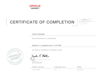 CERTIFICATE OF COMPLETION
HAS SUCCESSFULLY COMPLETED
AN ORACLE UNIVERSITY TRAINING CLASS
JOHN HALL
SENIOR VICE PRESIDENT
ORACLE CORPORATION
INSTRUCTOR NAME DATE ENROLLMENT ID
VICKY PUNJABI
Siebel 8ฺ1ฺx Integration Ed 1 LVC PRV
AGARWAL, MR ALOK 05 September, 2014 7309852
 