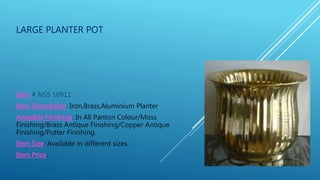 LARGE PLANTER POT
Item # NSS 10911
Item Description: Iron,Brass,Aluminium Planter
Available Finishing: In All Panton Colour/Moss
Finishing/Brass Antique Finishing/Copper Antique
Finishing/Putter Finishing.
Item Size: Available in different sizes
Item Price:
 