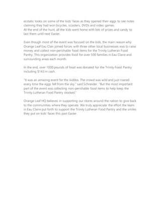 ecstatic looks on some of the kids’ faces as they opened their eggs to see notes
claiming they had won bicycles, scooters, DVDs and video games.
At the end of the hunt, all the kids went home with lots of prizes and candy to
last them until next Easter.
Even though most of the event was focused on the kids, the main reason why
Orange Leaf Eau Clair joined forces with three other local businesses was to raise
money and collect non-perishable food items for the Trinity Lutheran Food
Pantry. This organization provides food for over 500 families in Eau Claire and
surrounding areas each month.
In the end, over 1000 pounds of food was donated for the Trinity Food Pantry
including $143 in cash.
“It was an amazing event for the kiddos. The crowd was wild and just roared
every time the eggs fell from the sky,” said Schneider. “But the most important
part of the event was collecting non-perishable food items to help keep the
Trinity Lutheran Food Pantry stocked.”
Orange Leaf HQ believes in supporting our stores around the nation to give back
to the communities where they operate. We truly appreciate the effort the team
in Eau Claire put forth to support the Trinity Lutheran Food Pantry and the smiles
they put on kids’ faces this past Easter.
 
