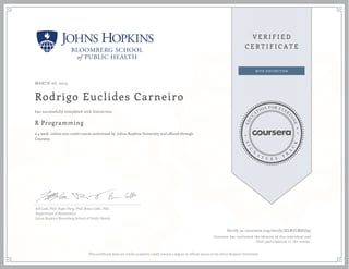 MARCH 06, 2015
Rodrigo Euclides Carneiro
R Programming
a 4 week online non-credit course authorized by Johns Hopkins University and offered through
Coursera
has successfully completed with distinction
Jeff Leek, PhD; Roger Peng, PhD; Brian Caffo, PhD
Department of Biostatistics
Johns Hopkins Bloomberg School of Public Health
Verify at coursera.org/verify/XLN7CMXU95
Coursera has confirmed the identity of this individual and
their participation in the course.
This certificate does not confer academic credit toward a degree or official status at the Johns Hopkins University.
 