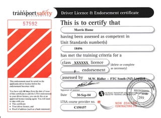 trairsiryr.ttqaffi
This is to certifir that
Morris Hume
having been assessed as competent in
Unit Standards number(s)
18496
has met the training criteria for a
(delete or complete
as necessary)
30-Sep-04
LTSA course provider no.
c1s0157
$ xr,n+s,H},ii-Tl
F,!rw IrA
class xxxxxx licence
endorsement
assessed by M.w. Ridler - FTC south (NZ
This endorsement must be noted on the
applicants driver licence before the
endorsement becornes valid.
You have only 60 days frorr the date of issue
ofthis certificate to add the LTSA endo
to your driver licence, you can do this at an
approved licence issuing agent. You will need
to take with you:
o This certificate
. Yourdriverlicence, and
o Proof of address (such as a bank statement)
C8}ITRATflNfi
 