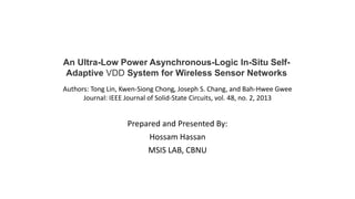 Prepared and Presented By:
Hossam Hassan
MSIS LAB, CBNU
An Ultra-Low Power Asynchronous-Logic In-Situ Self-
Adaptive VDD System for Wireless Sensor Networks
Authors: Tong Lin, Kwen-Siong Chong, Joseph S. Chang, and Bah-Hwee Gwee
Journal: IEEE Journal of Solid-State Circuits, vol. 48, no. 2, 2013
 