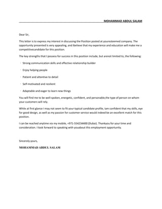 MOHAMMAD ABDUL SALAM
Dear Sir,
This letter is to express my interest in discussing the Position posted at youresteemed company. The
opportunity presented is very appealing, and Ibelieve that my experience and education will make me a
competitivecandidate for this position.
The key strengths that I possess for success in this position include, but arenot limited to, the following:
‐ Strong communication skills and effective relationship builder
‐ Enjoy helping people
‐ Patient and attentive to detail
‐ Self-motivated and resilient
‐ Adaptable and eager to learn new things
You will find me to be well-spoken, energetic, confident, and personable,the type of person on whom
your customers will rely.
While at first glance I may not seem to fit your typical candidate profile, Iam confident that my skills, eye
for good design, as well as my passion for customer service would indeed be an excellent match for this
position.
I can be reached anytime via my mobile, +971-554234400 (Dubai). Thankyou for your time and
consideration. I look forward to speaking with youabout this employment opportunity.
Sincerely yours,
MOHAMMAD ABDUL SALAM
 