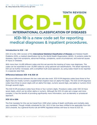 ICD – 10 & Its impact on Healthcare RCM
By : Ricky Rakesh Jha PMP®| jharicky @Twitter
1 | P a g e   I n t e r n a l   &   r e s t r i c t e d ‐   X Y Z G l o b a l © 2 0 1 5  
 
Introduction to ICD – 10
ICD-10 is the 10th revision of the International Statistical Classification of Diseases and Related Health
Problems (ICD), a medical classification list by the World Health Organization (WHO). It contains codes for
diseases, signs and symptoms, abnormal findings, complaints, social circumstances, and external causes
of injury or diseases.
With more than 14,400 different codes and this set permits the tracking of many new diagnoses. The
codes can be expanded to over 16,000 codes by using optional sub-classifications. The detail reported by
ICD can be further increased, with a simplified multi-axial approach, by using codes meant to be reported
in a separate data field.
Difference between ICD -9 & ICD 10
Structural differences between the two code sets also exist. ICD-9-CM diagnosis codes have three to five
digits that are mostly numeric (supplemental chapters have an alpha first digit). The ICD-10-CM diagnosis
codes have three to seven digits with an alpha first digit, numeric second digit, and alpha or numeric third
through seventh digits.
The ICD-9-CM procedure codes have three or four numeric digits. Procedure codes under ICD-10 have
seven digits, which can be either alpha or numeric. Although the ICD-10 code set is larger and more
complex, it has the benefit of providing significantly more information, such as laterality or procedural
approach.
ICD 10 in USA
The first mandate for this can be traced from 1999 when coding of death certificates and mortality data
was mandated. Though initially scheduled for Oct, 2013 it has now been shifted to be applicable from Oct
2015 onwards. As a general thumb rule all HIPPA regulated entities will have to move to ICD 10.
 
