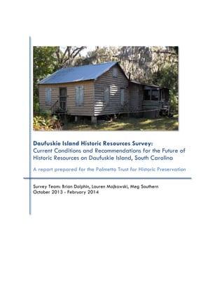 Daufuskie Island Historic Resources Survey:
Current Conditions and Recommendations for the Future of
Historic Resources on Daufuskie Island, South Carolina
A report prepared for the Palmetto Trust for Historic Preservation
Survey Team: Brian Dolphin, Lauren Mojkowski, Meg Southern
October 2013 - February 2014
 