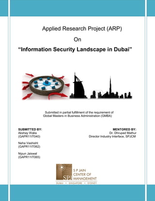 Applied Research Project (ARP)
On
“Information Security Landscape in Dubai”
Submitted in partial fulfillment of the requirement of
Global Masters in Business Administration (GMBA)
SUBMITTED BY: MENTORED BY:
Akshay Walia Dr. Dhrupad Mathur
(GAPR11IT040) Director Industry Interface, SPJCM
Neha Vashisht
(GAPR11IT062)
Nipun Jaiswal
(GAPR11IT065)
 