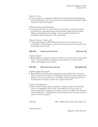 JULIA E. FARKAS-HUHN
PAGE 4 OF 5
Merck & Co., Inc.
 Various temporary assignments within Merck including Business Development,
Fleet Administration, and 1 year temporary service in International Public Affairs
Cholesterol Awareness Program.
MSDI International Legal Department
 Secretary to D. Ellis, Esq. and P. King, Esq. Worked as a temporary secretary
responsible for setting up meetings, correspondence, filing, word-processing
(Wang), and Dictaphone transcribing. I also created the format for the
International Boycott Report in 1986 on the Wang.
Princeton University - Princeton. NJ
 Temporarily assigned to PPL/Princeton University. In that capacity, I was
responsible for the preparation of presentation materials and correspondence for
the scientific research staff.
1983-1984 American List Council Princeton, NJ
Computer Operator
 Responsibilities consisted of computer operations on their in-house system (Basic
Four). Total responsibility for printing, system operations, backup, and file
editing and merging for the company.
1981-1983 Westwood Associates, Inc. Springfield, NJ
Computer Support Representative
 Responsibilities included trouble-shooting the entire product line of terminals,
micro-computers and software. Provided demonstrations, technical support and
training on-site and at trade shows. In addition, I provided training and written
documentation for clients as well as the company's sales staff.
Secretary Service Department
 Duties included typing, filing, responding to telephone inquiries and directing
them to the appropriate service areas. Knowledge of the various types of
terminals and micro-computers was necessary as well as an ability to troubleshoot
operator difficulties. I participated in the development of an invoicing system for
service contracts and repairs.
Education: 1980 - Hoffman High School, South Amboy, NJ
Training Programs:
Affirmative Action Phase III
 