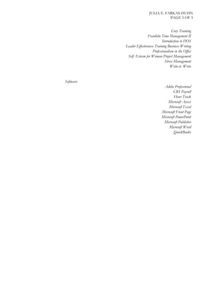 JULIA E. FARKAS-HUHN
PAGE 5 OF 5
Covy Training
Franklin Time Management II
Introduction to DOS
Leader Effectiveness Training Business Writing
Professionalism in the Office
Self- Esteem for Woman Project Management
Stress Management
Write-it- Write
Software:
Adobe Professional
CBS Payroll
Hour Track
Microsoft Access
Microsoft Excel
Microsoft Front Page
Microsoft PowerPoint
Microsoft Publisher
Microsoft Word
QuickBooks
 