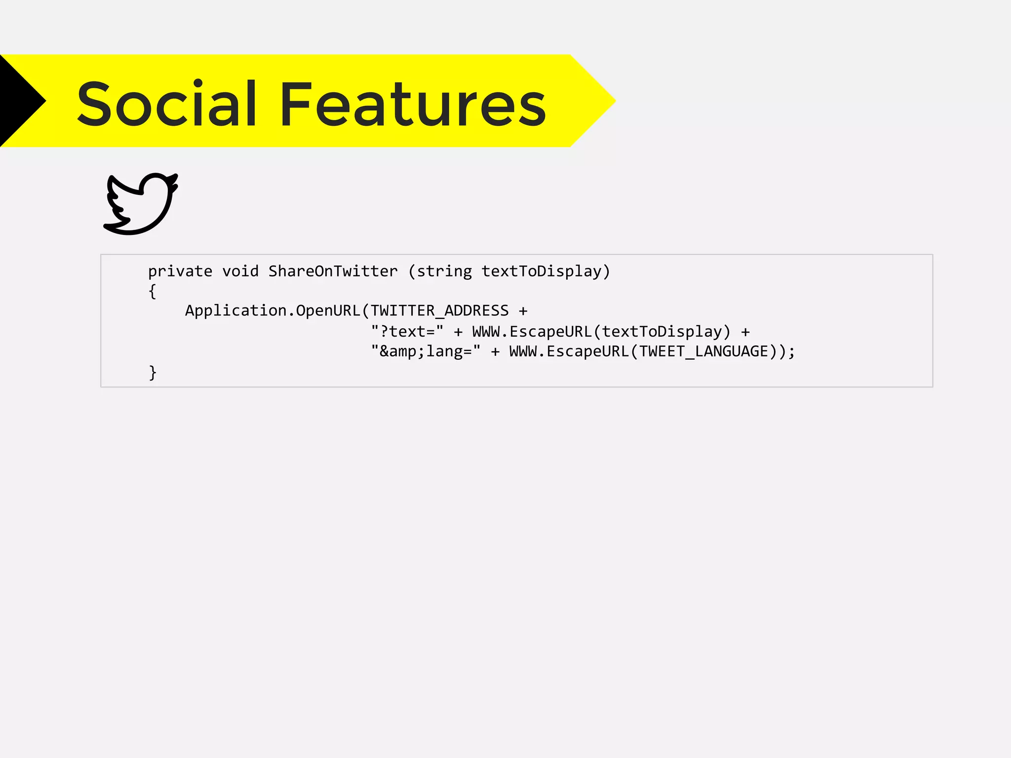Social Features
	
  	
  	
  	
  private	
  void	
  ShareOnTwitter	
  (string	
  textToDisplay)	
  
	
  	
  	
  	
  {	
  
	
  	
  	
  	
  	
  	
  	
  	
  Application.OpenURL(TWITTER_ADDRESS	
  +	
  
	
  	
  	
  	
  	
  	
  	
  	
  	
  	
  	
  	
  	
  	
  	
  	
  	
  	
  	
  	
  	
  	
  	
  	
  	
  	
  	
  	
  "?text="	
  +	
  WWW.EscapeURL(textToDisplay)	
  +	
  
	
  	
  	
  	
  	
  	
  	
  	
  	
  	
  	
  	
  	
  	
  	
  	
  	
  	
  	
  	
  	
  	
  	
  	
  	
  	
  	
  	
  "&amp;lang="	
  +	
  WWW.EscapeURL(TWEET_LANGUAGE));	
  
	
  	
  	
  	
  }	
  
 