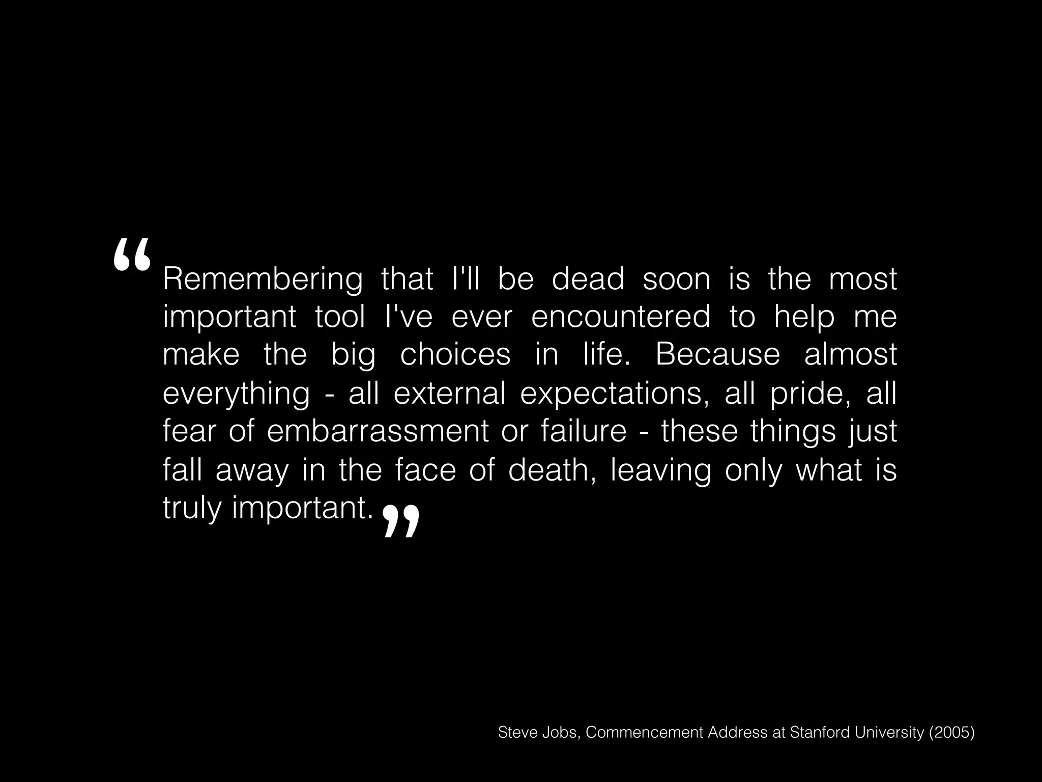 Remembering that I'll be dead soon is the most
important tool I've ever encountered to help me
make the big choices in life. Because almost
everything - all external expectations, all pride, all
fear of embarrassment or failure - these things just
fall away in the face of death, leaving only what is
truly important.!
Steve Jobs, Commencement Address at Stanford University (2005)!
“
”
 