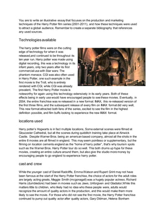 You are to write an illustrative essay that focuses on the production and marketing
techniques of the Harry Potter film series (2001-2011), and how these techniques were used
to attract a global audience. Remember to create a separate bibliography that references
any used sources.
Technologiesavailable
The harry potter films were on the cutting
edge of technology for when it was
released,and continued to be throughout its
ten year run. Harry potter was made using
digital recording, this was a technology in its
infant years, only two years after its first
commercial use with Star wars: The
phantom menace. CGI was also often used
in Harry Potter, one such example in the
first movie is the Troll, who is entirely
rendered with CGI, while CGI was already
prevalent, The first Harry Potter movie is
noteworthy for again using this technology extensively in its early years. Both of these
effects being in early use would have encouraged people to see these movies. Eventually, in
2004, the entire franchise was re released in a new format: IMAX, this re-released version of
the first three films, and the subsequent release of every film on IMAX format did very well,
This new format attracted both fans of the series, excited to see the film in the highest
definition possible, and film buffs looking to experience the new IMAX format.
locations used
Harry potter’s Hogwarts is in fact multiple locations, Some external scenes were filmed at
Gloucester Cathedral, but all the scenes during quidditch training take place at Alnwick
Castle. Despite Warner Bros. being an american based company, almost all the shots in the
entire 8 movies are all filmed in england. This may seem pointless or supplementary, but the
filming on location cements england as the “home of harry potter”, that's why tourism spots
such as the Warner Bros. Harry Potter tour do so well. This both drums up hype for these
movies, creating an entire culture around them, but also give the studio more money by
encouraging people to go england to experience harry potter.
cast and crew
While the younger cast of Daniel Radcliffe, Emma Watson and Rupert Grint may not have
been famous at the start of the Harry Potter franchise, the choice of actors for the adult roles
are largely acting greats, Maggie Smith (mcgonagall) was a hugely popular actress. Richard
Harris (dumbledore) had been in movies such as Jaws, Unforgiven and Gladiator,While this
matters little to children, who likely had no idea who these people were, adults would
recognize the amount of quality actors in the production, and this would make them more
likely to see the movie. For those who did not see the first movie, the Harry Potter franchise
continued to pump out quality actor after quality actors, Gary Oldman, Helena Bonham
 