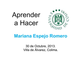 Aprender
a Hacer
Mariana Espejo Romero
30 de Octubre, 2013.
Villa de Álvarez, Colima.

 