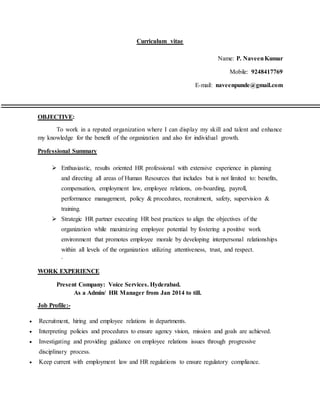 Curriculum vitae
Name: P. NaveenKumar
Mobile: 9248417769
E-mail: naveenpunde@gmail.com
OBJECTIVE:
To work in a reputed organization where I can display my skill and talent and enhance
my knowledge for the benefit of the organization and also for individual growth.
Professional Summary
 Enthusiastic, results oriented HR professional with extensive experience in planning
and directing all areas of Human Resources that includes but is not limited to: benefits,
compensation, employment law, employee relations, on-boarding, payroll,
performance management, policy & procedures, recruitment, safety, supervision &
training.
 Strategic HR partner executing HR best practices to align the objectives of the
organization while maximizing employee potential by fostering a positive work
environment that promotes employee morale by developing interpersonal relationships
within all levels of the organization utilizing attentiveness, trust, and respect.
.
WORK EXPERIENCE
Present Company: Voice Services. Hyderabad.
As a Admin/ HR Manager from Jan 2014 to till.
Job Profile:-
 Recruitment, hiring and employee relations in departments.
 Interpreting policies and procedures to ensure agency vision, mission and goals are achieved.
 Investigating and providing guidance on employee relations issues through progressive
disciplinary process.
 Keep current with employment law and HR regulations to ensure regulatory compliance.
 
