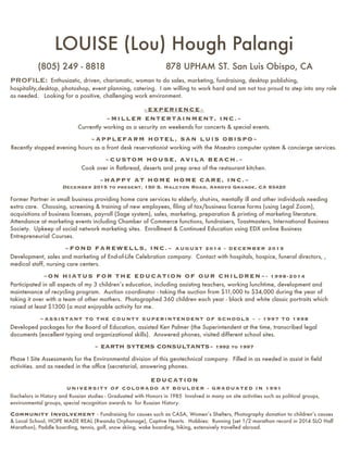 LOUISE (Lou) Hough Palangi
(805) 249 - 8818 878 UPHAM ST. San Luis Obispo, CA
PROFILE: Enthusiastic, driven, charismatic, woman to do sales, marketing, fundraising, desktop publishing,
hospitality,desktop, photoshop, event planning, catering. I am willing to work hard and am not too proud to step into any role
as needed. Looking for a positive, challenging work environment.
~EXPERIENCE~
~MILLER ENTERTAINMENT, INC.~
Currently working as a security on weekends for concerts & special events.
~APPLEFARM HOTEL, SAN LUIS OBISPO~
Recently stopped evening hours as a front desk reservationist working with the Maestro computer system & concierge services.
~CUSTOM HOUSE, AVILA BEACH.~
Cook over in ﬂatbread, deserts and prep area of the restaurant kitchen.
~HAPPY AT HOME HOME CARE, INC.~
December 2015 to present, 150 S. Halcyon Road, Arroyo Grande, CA 93420
Former Partner in small business providing home care services to elderly, shut-ins, mentally ill and other individuals needing
extra care. Choosing, screening & training of new employees, ﬁling of tax/business license forms (using Legal Zoom),
acquisitions of business licenses, payroll (Sage system), sales, marketing, preparation & printing of marketing literature.
Attendance at marketing events including Chamber of Commerce functions, fundraisers, Toastmasters, International Business
Society. Upkeep of social network marketing sites. Enrollment & Continued Education using EDX on-line Business
Entrepreneurial Courses.
~FOND FAREWELLS, INC.~ AUGUST 2014 - DECEMBER 2015
Development, sales and marketing of End-of-Life Celebration company. Contact with hospitals, hospice, funeral directors, ,
medical staff, nursing care centers.
~ON HIATUS FOR THE EDUCATION OF OUR CHILDREN~- 1998-2014
Participated in all aspects of my 3 children’s education, including assisting teachers, working lunchtime, development and
maintenance of recycling program. Auction coordinator - taking the auction from $11,000 to $34,000 during the year of
taking it over with a team of other mothers. Photographed 360 children each year - black and white classic portraits which
raised at least $1300 (a most enjoyable activity for me.
~ASSISTANT TO THE COUNTY SUPERINTENDENT OF SCHOOLS ~ - 1997 TO 1998
Developed packages for the Board of Education, assisted Ken Palmer (the Superintendent at the time, transcribed legal
documents (excellent typing and organizational skills). Answered phones, visited different school sites.
~ EARTH SYTEMS CONSULTANTS~ 1992 to 1997
Phase I Site Assessments for the Environmental division of this geotechnical company. Filled in as needed in assist in ﬁeld
activities. and as needed in the ofﬁce (secretarial, answering phones.
EDUCATION
UNIVERSITY OF COLORADO AT BOULDER - GRADUATED IN 1991
Bachelors in History and Russian studies - Graduated with Honors in 1985 Involved in many on site activities such as political groups,
environmental groups, special recognition awards to for Russian History.
Community Involvement - Fundraising for causes such as CASA, Women’s Shelters, Photography donation to children’s causes
& Local School, HOPE MADE REAL (Rwanda Orphanage), Captive Hearts. Hobbies: Running (set 1/2 marathon record in 2014 SLO Half
Marathon), Paddle boarding, tennis, golf, snow skiing, wake boarding, hiking, extensively travelled abroad.
 
