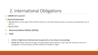 2. International Obligations
1. UNCRC Art 3 and 12
2. General Comments
 No.14 (2013) on the right of the child to have his or her best interests taken as primary consideration (art.3,
para 1)
 No.12 (2009)
3. Recommendation CM/Rec (2012)2
4. ECRC
 Article 3: Right to be informed and to express his or her views in proceedings
 Article 12: Parties shall encourage, through bodies which perform, inter alia, the functions set out in
paragraph 2, the promotion and the exercise of children's rights.
 