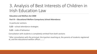 3. Analysis of Best Interests of Children in
Irish Education Law
Education and Welfare Act 2000
Part III – Educational Welfare Compulsory School Attendance
In particular sections
S.22 – school attendance strategies
S.23 – code of behaviour
Consultation with students is completely omitted from both sections
‘’after consultation with the principal, the teachers teaching at, the parents of students registered
at, and the educational welfare officer………’
 