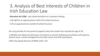 3. Analysis of Best Interests of Children in
Irish Education Law
Education Act 1998 – put school discipline on a statutory footing
S.28 right to an appeal process within the school structure
S.29 an appeal process outside of school structure
Act only provides for the parent to appeal unless the student has reached the age of 18
s.28(1)(b) only allows for grievances of students or parents following consultation with patrons,
parents assoc, school management and trade unions and staff associations.
EWO may appeal decision of BOM under s.29
 