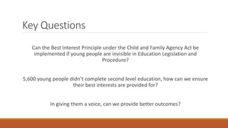 Key Questions
Can the Best Interest Principle under the Child and Family Agency Act be
implemented if young people are invisible in Education Legislation and
Procedure?
5,600 young people didn’t complete second level education, how can we ensure
their best interests are provided for?
In giving them a voice, can we provide better outcomes?
 