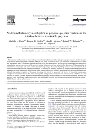 Neutron reﬂectometry investigation of polymer–polymer reactions at the
interface between immiscible polymers
Michelle L. Cootea,1
, Duncan H. Gordona,2
, Lian R. Hutchingsa
, Randal W. Richardsa,*,3
,
Robert M. Dalglieshb
a
Interdisciplinary Research Centre in Polymer Science and Technology, University of Durham, Durham DH1 3LE, UK
b
ISIS Science Division, Rutherford Appleton Laboratory, Chilton, Didcot, Oxon OX11 0QZ, UK
Received 15 May 2003; received in revised form 18 August 2003; accepted 10 September 2003
Abstract
Primary amine end functionalised deuteropolystyrene has been mixed with unmodiﬁed hydrogenous polystyrene and a thin ﬁlm placed on
top of a ﬁlm of an acrylic polymer that either has carboxylic acid groups located at one end of each molecule or as substituents on each repeat
unit. After holding at 453 K for deﬁned times, the interfacial excess layer at the interface between the two polymers has been quantitatively
analysed using neutron reﬂectometry and the extent of grafting of the deuteropolymer at the interface determined. Whilst maintaining the
concentration of carboxylic acid units constant (ﬁxed reacting groups) the extent of grafting increases with concentration of the
functionalised deuteropolystyrene in the polystyrene layer. On changing the molecular weight of the functionalised deuteropolystyrene but
maintaining the molar concentration of reactive end groups constant, the extent of grafting is larger for the lower molecular weight polymer.
Although, the qualitative variation of the extent of grafting with time is in agreement with theories for interfacial grafting, exact
correspondence cannot be obtained. The initial rate of grafting corresponds to second order rate constants of ,0.1–0.2 l mol21
s21
but
saturation of grafting is evident at far lower values (and hence earlier in the reaction process) than predicted by theory. Moreover, this
saturation extent of grafting is at a level much lower than anticipated if brush-like layer formation is encouraged by interfacial grafting.
q 2003 Elsevier Ltd. All rights reserved.
Keywords: Interfacial reactions; Immiscible polymers; Kinetics; Neutron reﬂectometry
1. Introduction
Interfaces in immiscible polymer blends are the locus of
mechanical failure and the improvement in properties
anticipated on dispersing one polymer in another often
may not result in the dispersion. Improving the mechanical
properties by adding a block copolymer of the two polymers
has long been known and the increase in mechanical
strength at such interfaces has been experimentally demon-
strated [1]. However, the block copolymer is another
component that needs to be dispersed in the mixture and
may itself form micelles [2,3] and thus become effectively
inactive with regards to the primary reason for their
addition. Although the use of random copolymers [4–9]
may overcome this micellisation problem and strengthen the
interface such copolymers may not locate at the interface in
sufﬁcient quantity due to thermodynamic inﬂuences on the
diffusion coefﬁcient.
A more attractive method of strengthening the interface
between immiscible polymers is by reactive processing
[10–12] where each phase contains a percentage of polymer
molecules with reactive functionalities that will combine
with each other. Consequently, due to the intrinsic
immiscibility of the two polymers reaction can only take
place at the interface leading to copolymer formation and
subsequent strengthening of the interface. Ultimately, if this
grafting reaction at the interface goes to a sufﬁciently high
extent, the interfacial tension may be reduced to such a
degree that the interface becomes unstable, roughens and
‘droplets’ escape into the surrounding phase [13]. This latter
effect may be desirable, a dispersion of small particles
0032-3861/$ - see front matter q 2003 Elsevier Ltd. All rights reserved.
doi:10.1016/j.polymer.2003.09.023
Polymer 44 (2003) 7689–7700
www.elsevier.com/locate/polymer
1
Present address: Research School of Chemistry, Science Road,
Australian National University, Canberra, A.C.T. 0200, Australia.
2
Present address: School of Engineering (Metallurgy and Materials), The
University of Birmingham, Edgbaston, Birmingham, B15 2TT.
3
Present address: EPSRC, Polaris House, Northstar Avenue, Swindon
SN2 1EJ.
* Corresponding author.
 