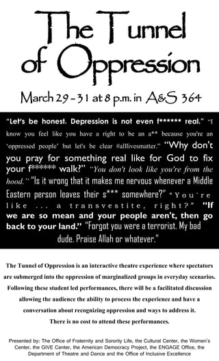 “Let's be honest. Depression is not even f****** real.” “I
know you feel like you have a right to be an a** because you're an
‘oppressed people’ but let's be clear #alllivesmatter.” “Why don't
you pray for something real like for God to fix
your f****** walk?” “You don't look like you're from the
hood.” “Is it wrong that it makes me nervous whenever a Middle
Eastern person leaves their s*** somewhere?” “ Y o u ' r e
l i k e . . . a t r a n s v e s t i t e , r i g h t ? ” “If
we are so mean and your people aren't, then go
back to your land.” “Forgot you were a terrorist. My bad
dude. Praise Allah or whatever.”
TheTunnel
of Oppression
March29-31at8p.m.in A&S 364
Presented by: The Office of Fraternity and Sorority Life, the Cultural Center, the Women's
Center, the GIVE Center, the American Democracy Project, the ENGAGE Office, the
Department of Theatre and Dance and the Office of Inclusive Excellence
The Tunnel of Oppressionis an interactivetheatreexperiencewhere spectators
are submergedinto the oppressionof marginalized groupsin everyday scenarios.
Following these studentled performances,there will be a facilitated discussion
allowing the audiencethe ability to processthe experienceand have a
conversation about recognizing oppressionand ways to addressit.
There is no cost to attend these performances.
 