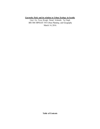 Gasworks Park and its relation to Urban Ecology in Seattle
Linyi Ge, Tessa Rough, Daniel Schimidt, Taj Singh
BIS 406/ BPOLST 593 Urban Planning and Geography
March 14, 2016
Table of Contents
 