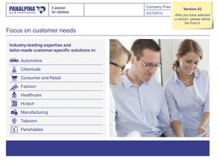 Company Presentation
Focus on customer needs
Industry-leading expertise and
tailor-made customer-specific solutions in:
5/27/2015 28
Automotive
Chemicals
Consumer and Retail
Fashion
Healthcare
Hi-tech
Manufacturing
Telecom
Perishables
Version 02
After you have selected
a version, please delete
the Post It.
 