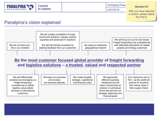 Company Presentation
Panalpina’s vision explained
5/27/2015 5
By using our extensive
geographical network
We create tangible
strategic, operational
and financial value
Our customers call us
first – as the preferred
partner for solutions
that unlock value in
their supply chains
We appreciate
different business
viewpoints but will
never compromise on
actions or contractual
terms that will hurt our
strategic objectives and
financial goals
We will differentiate
ourselves by leveraging our
freight forwarding
competences to deliver
logistics value-added
services to international
customers
We keep our promises
and conduct
our business ethically
We are not there yet –
this is our ambition
We will focus on our Air and Ocean
Freight forwarding core competences
with dedicated specialists for capital
projects and energy customers
We will outplay competition through
end-to-end solutions, industry vertical
expertise and advanced IT solutions
We will benchmark ourselves by
seeking feedback from our customers
Be the most customer focused global provider of freight forwarding
and logistics solutions – a trusted, valued and respected partner
Version 01
After you have selected
a version, please delete
the Post It.
 