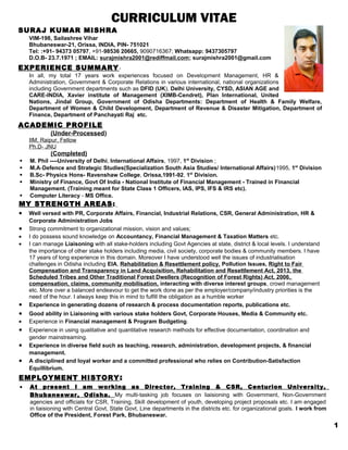 CURRICULUM VITAE
SURAJ KUMAR MISHRA
VIM-198, Sailashree Vihar
Bhubaneswar-21, Orissa, INDIA, PIN- 751021
Tel: :+91- 94373 05797, +91-98536 20665, 9090716367; Whatsapp: 9437305797
D.O.B- 23.7.1971 ; EMAIL: surajmishra2001@rediffmail.com; surajmishra2001@gmail.com
EXPERIENCE SUMMARY-
In all, my total 17 years work experiences focused on Development Management, HR &
Administration, Government & Corporate Relations in various international, national organizations
including Government departments such as DFID (UK), Delhi University, CYSD, ASIAN AGE and
CARE-INDIA, Xavier institute of Management (XIMB-Cendret), Plan International, United
Nations, Jindal Group, Government of Odisha Departments: Department of Health & Family Welfare,
Department of Women & Child Development, Department of Revenue & Disaster Mitigation, Department of
Finance, Department of Panchayati Raj etc.
ACADEMIC PROFILE
(Under-Processed)
IIM, Raipur, Fellow
Ph.D- JNU
(Completed)
 M. Phil ----University of Delhi, International Affairs, 1997, 1st
Division ;
 M.A-Defence and Strategic Studies(Specialization South Asia Studies/ International Affairs)1995, 1st
Division
 B.Sc- Physics Hons- Ravenshaw College, Orissa,1991-92, 1st
Division.
 Ministry of Finance, Govt Of India - National Institute of Financial Management - Trained in Financial
Management. (Training meant for State Class 1 Officers, IAS, IPS, IFS & IRS etc).
 Computer Literacy - MS Office.
MY STRENGTH AREAS:
• Well versed with PR, Corporate Affairs, Financial, Industrial Relations, CSR, General Administration, HR &
Corporate Administration Jobs
• Strong commitment to organizational mission, vision and values;
• I do possess sound knowledge on Accountancy, Financial Management & Taxation Matters etc.
• I can manage Liaisoning with all stake-holders including Govt Agencies at state, district & local levels. I understand
the importance of other stake holders including media, civil society, corporate bodies & community members. I have
17 years of long experience in this domain. Moreover I have understood well the issues of industrialisation
challenges in Odisha including EIA, Rehabilitation & Resettlement policy, Pollution Issues, Right to Fair
Compensation and Transparency in Land Acquisition, Rehabilitation and Resettlement Act, 2013, the
Scheduled Tribes and Other Traditional Forest Dwellers (Recognition of Forest Rights) Act, 2006,
compensation, claims, community mobilisation, interacting with diverse interest groups, crowd management
etc. More over a balanced endeavour to get the work done as per the employer/company/industry priorities is the
need of the hour. I always keep this in mind to fulfill the obligation as a humble worker
• Experience in generating dozens of research & process documentation reports, publications etc.
• Good ability in Liaisoning with various stake holders Govt, Corporate Houses, Media & Community etc.
• Experience in Financial management & Program Budgeting.
• Experience in using qualitative and quantitative research methods for effective documentation, coordination and
gender mainstreaming.
• Experience in diverse field such as teaching, research, administration, development projects, & financial
management.
• A disciplined and loyal worker and a committed professional who relies on Contribution-Satisfaction
Equillibrium.
EMPLOYMENT HISTORY:
• At present I am working as Director, Training & CSR, Centurion University,
Bhubaneswar, Odisha. My multi-tasking job focuses on liaisioning with Government, Non-Government
agencies and officials for CSR, Training, Skill development of youth, developing project proposals etc. I am engaged
in liaisioning with Central Govt, State Govt, Line departments in the districts etc. for organizational goals. I work from
Office of the President, Forest Park, Bhubaneswar.
1
 