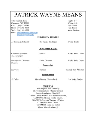 PATRICK WAYNE MEANS
1109 Mountain Road Height: 6’1”
Charleston, WV 25303 Weight: 350
Cell: (304) 932-6746 Eyes: Green
Home: (304) 205-7164 Hair: Brown
Work: (304) 342-6999 Vocal: Baritone
Email: Patrickwmeans@gmail.com
pmeans@wvstateu.edu
UNIVERSITY THEATRE
An Enemy of the People Dr. Thomas Stockmann WVSU Theatre
UNIVERSITY RADIO
Chronicles of Limbo: Gaizka WVSU Radio Drama
The Scavengers
Battle for the Christmas Father Christmas WVSU Radio Drama
Unicorns
Commercials
Scareview Narrator Haunted Barn Attraction
Documentaries
37 Fallen Green Barrette (Voice-Over) Lost Valley Studios
TRAINING
West Virginia State University
B.S. Communications, Theatre Emphasis
Expected graduation: May 2017
Theatre Classes: COMM 475-Theatre Production,
COMM 470-Advance Theatre Studies,
COMM 270-Principles/Theories of Acting,
COMM 170-Art of Theatre,
COMM 106-Voice and Diction
(Susan Marrash-Minnerly)
 