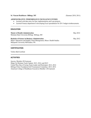 St. Vincent Healthcare Billings, MT (Summer 2010, 2011)
ADMINISTRATIVE /PERFORMANCE EXCELLENCE INTERN
• Assisted with data entry for Epic implementation and Lean projects.
• Assisted Finance department in developing Excel spreadsheets for 2011 budget reimbursements.
_____________________________________________________________________________________
EDUCATION
Master of Health Administration May 2014
Montana State University-Billings Billings, MT
Bachelor of Science in Business Administration May 2012
Major: Operations and Supply Chain Management, Minor: Health Studies
Marquette University Milwaukee, WI
_____________________________________________________________________________________
CERTIFICATION
Yellow Belt Certified
_____________________________________________________________________________________
ACTIVITIES
Jaycees, Member-2014-present
Shape Up Montana Team Captain: 2013, 2014, and 2015
United Way Day of Caring Team Leader and Participant: 2013, 2014
Billings Clinic Foundation Golf Tournament Committee: 2013, 2014
American College of Healthcare Executives Member: 2012-present
 