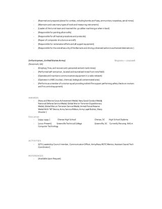 - [Rearmed and prepared planesfor combat, includingbombs and fuses, ammunition, torpedoes, aerial mines]
- [Maintainsand usesmany typesof toolsand measuring instruments]
- [Leader of theturret team and manned the.50caliber machinegun when in land]
- [Responsiblefor painting allaircrafts]
- [Responsiblefor all hazmat proceduresand protocols]
- [Repair of composite structureonaircraft]
- [Responsiblefor reclamationeffortsand all support equipment]
- [Responsiblefor theoverallsecurity oftheBarracksand drivingunlicensed sailorstoauthorized destinations ]
[Infantryman, United States Army] 8/15/2001 — 2/21/2006
[Savannah, GA]
- [Employs, fires, and recoversanti-personnel andanti-tankmines]
- [Performed self-extraction , located andneutralized minesfrom minefield]
- [Operatesand maintains communicationsequipmentin aradio network]
- [Operatesin aNBC(nuclear, chemical, biological) contaminated area]
- [Performsasamember of amortar squad providing indirectfiresupport performing safety checkson mortars
and firecontrolequipment]
AWARDS
- [Navy and MarineCorpsAchievement Medal; Navy Good ConductMedal;
National DefenseServiceMedal; Global Waron Terrorism Expeditionary
Medal; Global War on Terrorism ServiceMedal; Armed ForcesReserve
Medal With “M” Device; Army ServiceRibbon;Army Lapel Button; Sharp
Shooter ]
Education
- [1995-1999 ] Cheraw High School Cheraw, SC High School Diploma
- [2010-Present] GreenvilleTechnical College Greenville, SC Currently Perusing AAS in
Computer Technology
ACTIVITIES
- [GTV Leadership Council member , CommunicationOfficer, Army/Navy ROTCMentor, Assistant Sound Tech
Coordinator]
REFERENCES
- [AvailableUpon Request]
 