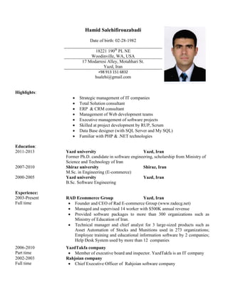 Hamid Salehifirouzabadi
Date of birth: 02-28-1982
18221 190th
PL NE
Woodinville, WA, USA
17 Modarresi Alley, Motahhari St.
Yazd, Iran
+98 913 151 6832
hsalehi@gmail.com
Highlights:
 Strategic management of IT companies
 Total Solution consultant
 ERP & CRM consultant
 Management of Web development teams
 Executive management of software projects
 Skilled at project development by RUP, Scrum
 Data Base designer (with SQL Server and My SQL)
 Familiar with PHP & .NET technologies
Education:
2011-2013 Yazd university Yazd, Iran
Former Ph.D. candidate in software engineering, scholarship from Ministry of
Science and Technology of Iran
2007-2010 Shiraz university Shiraz, Iran
M.Sc. in Engineering (E-commerce)
2000-2005 Yazd university Yazd, Iran
B.Sc. Software Engineering
Experience:
2003-Present RAD Ecommerce Group Yazd, Iran
Full time  Founder and CEO of Rad E-commerce Group (www.radecg.net)
 Managed and supervised 14 worker with $500K annual revenue
 Provided software packages to more than 300 organizations such as
Ministry of Education of Iran.
 Technical manager and chief analyst for 3 large-sized products such as
Asset Automation of Stocks and Munitions used in 273 organizations;
Employee training and educational information software by 2 companies;
Help Desk System used by more than 12 companies
2006-2010 YazdTakfa company
Part time  Member of executive board and inspector. YazdTakfa is an IT company
2002-2003 Rahjoian company
Full time  Chief Executive Officer of Rahjoian software company
 