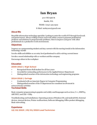 Ian Bryan
5717 NE 65th St
Seattle, WA
Mobile: (224)-425-9319
E-Mail: ianbryanz@gmail.com
About Me
Bonafide information technology specialist. Looking to enter the world of IT through hard work
and perseverance. Always willing to learn and work within a team to generate professional
products and solutions to programmatic problems. Here to improve and grow with other
professionals in a productive work environment.
Objectives
Improve as a programming student and stay current with the moving trends in the information
technology market
Involve skills and abilities as an entry level professional to aid in solving current issues
Invoke a sound relationship with co-workers and the company
Encourage others in the workplace
Education
2009-2013 | High School
• Recognized Honor Roll student for all four years
• Awarded for outstanding performance in the Applied Science Department
• Distinguished member of the information technology and engineering programs
2014-2016 | College
• Graduated with an Associate Degree in Computer Programming
• Distinguished member of the IT department for consistent involvement in
extracurricular activities
Technical Skills
Basic computer programming in popular and widely used languages such as Java, C++, HMTL5,
ASP.NET, and CSS + CSS3
Troubleshooting and Installations: Operating systems (Windows OS, and Android OS), External
devices, internal devices, Printer malfunctions, Software debugging, Office product debugging,
Basic networking.
Experience
12/19/2015 | 05/ 01/2016 Lead Technician
 