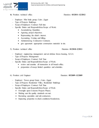 RCJ Contract No. (027 - T28)
Engineering Services for Utilities andCoastal Engineering
P a g e 3 | 4
4) Position: technical office. Duration: 03/2011–12/2012
– Employer: Misr Italia group, Cairo , Egypt
– Type of Projects: Buildings.
– Scope of Employers Contract: Full time
– Specific Duties and Responsibilities/Scope of Work:
 Accumulating Quantities.
 Agreeing project objectives.
 Representing the client's interest.
 Accounting, Costing and billing.
 Administrating Contractors Contracts.
 give agreement appropriate construction materials in site.
5) Position: technical office Duration: 01/2010–2/2011
– Employer: engineering management and air defense forces housing, K.S.A
– Type of Projects: Management
– Scope of Employers Contract: Full Time
– Specific Duties and Responsibilities/Scope of Work:
 review and examine all transaction in all branch office.
 preparation of assays limited quantities and schedules.
6) Position: civil Engineer Duration: 05/2009–12/2009
– Employer: Travco group Estate , Cairo , Egypt
– Type of Projects: Residential Villas, Residential Buildings
– Scope of Employers Contract: Full Time
– Specific Duties and Responsibilities/Scope of Work
 Oversight upon Concrete Projects Phases.
 Making sure the quality standards are met.
 Recruiting specialists and sub-contractors.
 Inspecting properties to check conditions/foundations.
 