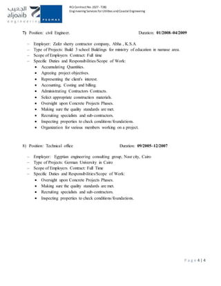 RCJ Contract No. (027 - T28)
Engineering Services for Utilities andCoastal Engineering
P a g e 4 | 4
7) Position: civil Engineer. Duration: 01/2008–04/2009
– Employer: Zafer sherry contractor company, Abha , K.S.A
– Type of Projects: Build 3 school Buildings for ministry of education in namase area.
– Scope of Employers Contract: Full time
– Specific Duties and Responsibilities/Scope of Work:
 Accumulating Quantities.
 Agreeing project objectives.
 Representing the client's interest.
 Accounting, Costing and billing.
 Administrating Contractors Contracts.
 Select appropriate construction materials.
 Oversight upon Concrete Projects Phases.
 Making sure the quality standards are met.
 Recruiting specialists and sub-contractors.
 Inspecting properties to check conditions/foundations.
 Organization for various members working on a project.
8) Position: Technical office Duration: 09/2005–12/2007
– Employer: Egyptian engineering consulting group, Nasr city, Cairo
– Type of Projects: German University in Cairo
– Scope of Employers Contract: Full Time
– Specific Duties and Responsibilities/Scope of Work:
 Oversight upon Concrete Projects Phases.
 Making sure the quality standards are met.
 Recruiting specialists and sub-contractors.
 Inspecting properties to check conditions/foundations.
 