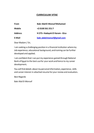 CURRICULUM VITAE
From Bakr AbdEl-Monsef Mohamed
Mobile +2 0100 361 351 7
Address H 275–Hadayek El Haram - Giza
E-Mail bakr.abdelmonsef@gmail.com
Dear Madam / Sir,
I am seeking a challenging position in a financial institution wheremy
Job experience, educational background, and training can be further
developed and applied.
I am confident that I can put my experience gained through National
Bank of Egypt to the best usefor your work and hence to my career
development.
You will find details about my personalinformation, experience, skills
and career interest in attached resume for your review and evaluation.
Best Regards
Bakr Abd El-Monsef
 