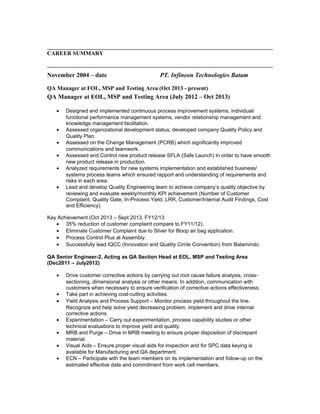 CAREER SUMMARY
November 2004 – date PT. Infineon Technologies Batam
QA Manager at FOL, MSP and Testing Area (Oct 2013 - present)
QA Manager at EOL, MSP and Testing Area (July 2012 – Oct 2013)
• Designed and implemented continuous process improvement systems, individual/
functional performance management systems, vendor relationship management and
knowledge management facilitation.
• Assessed organizational development status, developed company Quality Policy and
Quality Plan.
• Assessed on the Change Management (PCRB) which significantly improved
communications and teamwork.
• Assessed and Control new product release SFLA (Safe Launch) in order to have smooth
new product release in production.
• Analyzed requirements for new systems implementation and established business/
systems process teams which ensured rapport and understanding of requirements and
risks in each area.
• Lead and develop Quality Engineering team to achieve company’s quality objective by
reviewing and evaluate weekly/monthly KPI achievement (Number of Customer
Complaint, Quality Gate, In-Process Yield, LRR, Customer/Internal Audit Findings, Cost
and Efficiency).
Key Achievement (Oct 2013 – Sept 2013, FY12/13
• 35% reduction of customer complaint compare to FY11/12).
• Eliminate Customer Complaint due to Sliver for 8loop air bag application.
• Process Control Plus at Assembly.
• Successfully lead IQCC (Innovation and Quality Circle Convention) from Batamindo.
QA Senior Engineer-2, Acting as QA Section Head at EOL, MSP and Testing Area
(Dec2011 – July2012)
• Drive customer corrective actions by carrying out root cause failure analysis, cross-
sectioning, dimensional analysis or other means. In addition, communication with
customers when necessary to ensure verification of corrective actions effectiveness.
• Take part in achieving cost-cutting activities.
• Yield Analysis and Process Support – Monitor process yield throughout the line.
Recognize and help solve yield decreasing problem, implement and drive internal
corrective actions.
• Experimentation – Carry out experimentation, process capability studies or other
technical evaluations to improve yield and quality.
• MRB and Purge – Drive in MRB meeting to ensure proper disposition of discrepant
material.
• Visual Aids – Ensure proper visual aids for inspection and for SPC data keying is
available for Manufacturing and QA department.
• ECN – Participate with the team members on its implementation and follow-up on the
estimated effective date and commitment from work cell members.
 