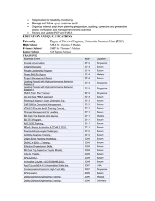 • Responsible for reliability monitoring
• Manage and follow up on customer audit
• Organize internal audit from planning preparation, auditing, corrective and preventive
action, verification and management review activities
• Review and update PCP and FMEA.
EDUCATION AND QUALIFICATIONS
University Degree of Electrical Engineer, Universitas Sumatera Utara (USU)
High School SMA St. Thomas-3 Medan.
Primary School SMP St. Thomas-3 Medan.
Junior School SD Tapnas Medan
TRAINING
Business Event Year Location
Crucial conversation 2015 Singapore
Insight Discovery 2014 Batam
People Leadership Program 2014 Batam
Green Belt Six Sigma 2014 Melaka
Project Management Basics 2014 Batam
Leading People with High performance Behavior
Session-2
2014 Singapore
Leading People with High performance Behavior
Session-1
2013 Singapore
FMEA Train The Traineer 2013 Singapore
Go and See FMEA approach 2013 Batam
Thinking 6 Sigma + Lean Champion Trg 2012 Batam
SAP QM for Complaint Management 2012 Batam
VDA 6.3 Process Audit Training Course 2011 Batam
Change Management for Leaders 2011 Batam
8D Train The Trainer (2nd Wave) 2011 Melaka
8D TTT Program 2011 Batam
APC DOE Training 2011 Batam
M3a-b: Basics Int Auditor & VDA6.3 2010 2011 Batam
Teambuilding (Jungle Challenge) 2010 Batam
3x5Why-Analysis Training 2010 Batam
Delphi Error Proofing Workshop 2009 Batam
DMAIC + 8D M1 Training 2008 Batam
Effective Presentation Skills 2008 Batam
8D Eval Trg (based on Toyota Model) 2008 Batam
Intro to 7Habits 2008 Batam
SPC Level 3 2008 Batam
Int Auditor Course - ISO/TS16949:2002 2008 Batam
Appl Trg on NSX-115 Automation Wafer Ins 2007 USA
Contamination Control in High-Tech Mfg 2007 Singapore
SPC Level 2 2006 Batam
Defect Density Enginnering Training 2006 Melaka
Defect Density Enginnering Training 2006 Germany
 