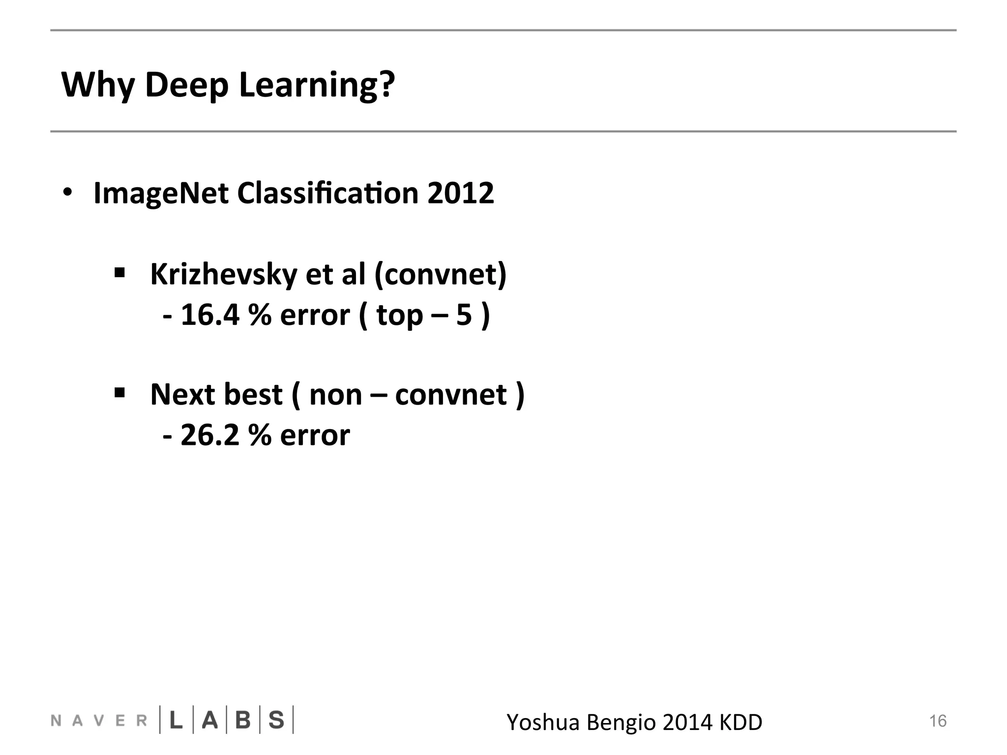 Why 
Deep 
Learning? 
Yoshua 
Bengio 
2014 
KDDNN 
16 
• ImageNet 
ClassificaNon 
2012 
§ Krizhevsky 
et 
al 
(convnet) 
-­‐ 
16.4 
% 
error 
( 
top 
– 
5 
) 
§ Next 
best 
( 
non 
– 
convnet 
) 
-­‐ 
26.2 
% 
error 
 