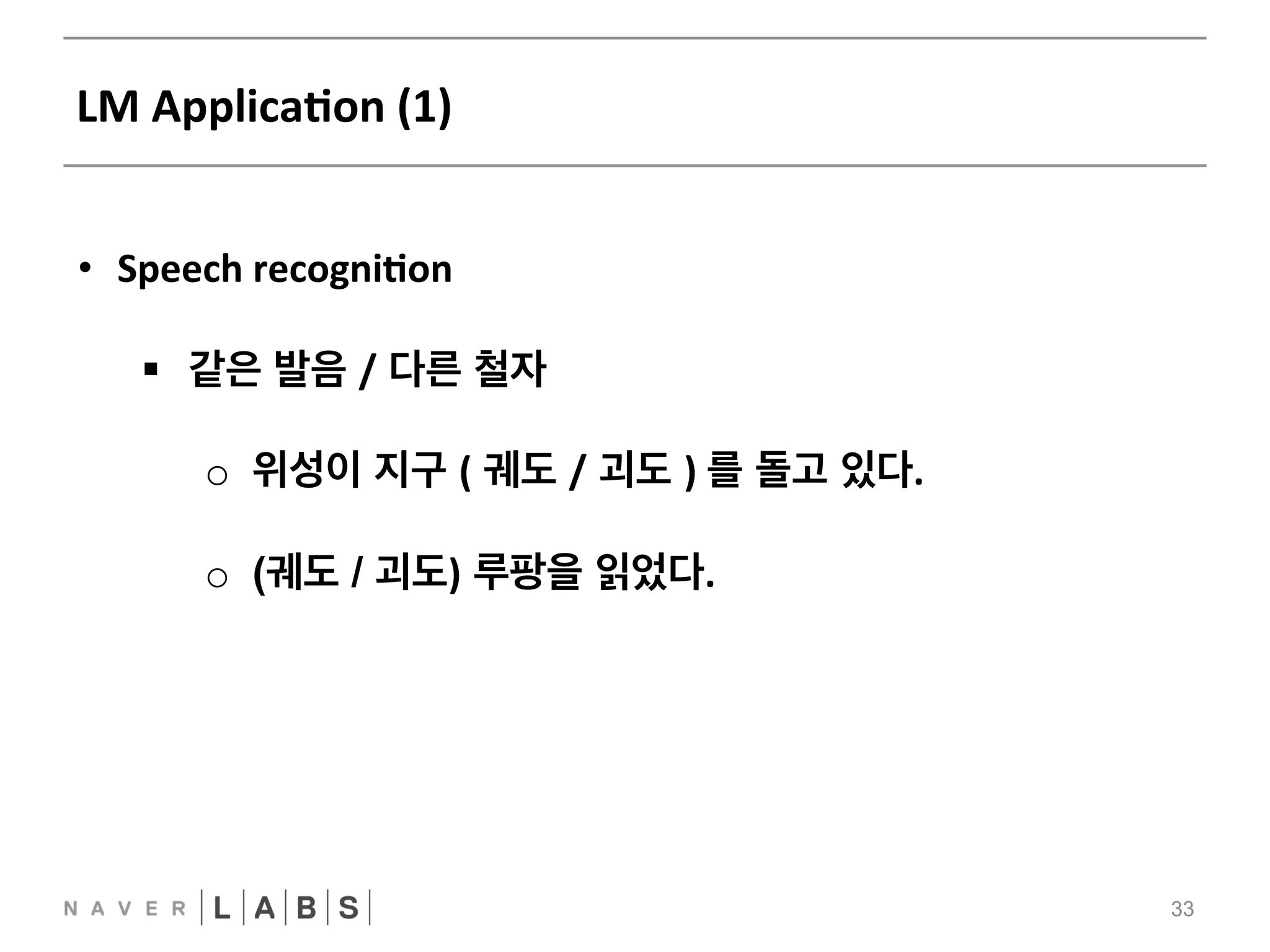 LM 
ApplicaNon 
(1) 
33 
• Speech 
recogniNon 
§ 같은 발음 / 다른 철자 
o 위성이 지구 ( 궤도 / 괴도 ) 
를 돌고 있다. 
o (궤도 / 괴도) 루팡을 읽었다. 
 