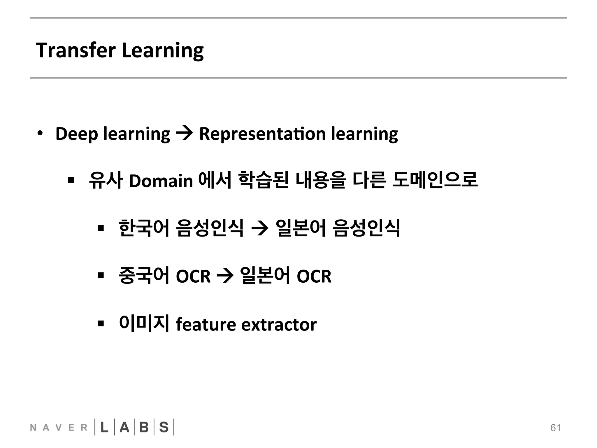 Transfer 
Learning 
61 
• Deep 
learning 
! 
RepresentaNon 
learning 
§ 유사 Domain 
에서 학습된 내용을 다른 도메인으로 
§ 한국어 음성인식 ! 일본어 음성인식 
§ 중국어 OCR 
! 
일본어 OCR 
§ 이미지 feature 
extractor 
 