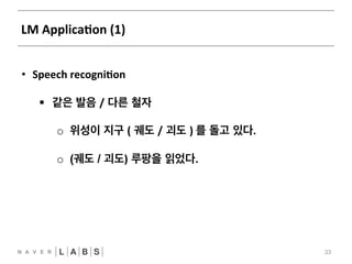 LM 
ApplicaNon 
(1) 
33 
• Speech 
recogniNon 
§ 같은 발음 / 다른 철자 
o 위성이 지구 ( 궤도 / 괴도 ) 
를 돌고 있다. 
o (궤도 / 괴도) 루팡을 읽었다. 
 
